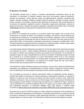 Jugos de Frutas y Verduras
175
IV. Barreras a la entrada
Las principales barreras para el acceso a mercados internacionales comprenden temas del tipo
arancelario y no arancelario. Al respecto, destacan, entre otros: los aranceles, cuotas de importación,
permisos de importación, normas técnicas, exceso de reglamentaciones, depósitos monetarios para
importar, sistemas cambiarios múltiples, subsidios locales del gobierno, embargos, favorecer compras
locales, monedas no convertibles, elevados costos financieros de importación, falta de transparencia en
la mecánica de importación, legislación sanitaria y fitosanitaria, regulaciones ambientales, sistemas de
defensa al consumidor, requisitos de empaque y etiquetado, regulaciones de toxicidad, leyes e impuestos
antidumping (impuestos compensatorios) y establecimiento de precios oficiales.
• Arancelarias
El arancel es un impuesto que se aplica en el comercio exterior para agregar valor al precio de las
mercancías en el mercado de destino, con el objetivo de proteger a los bienes y servicios similares que
se produzcan en el citado país. Los aranceles pueden ser ad valorem, específico y mixto. El ad valorem
se expresa en términos porcentuales del valor en aduana de la mercancía. Este valor puede ser libre a
bordo (LAB o FOB) y, en otros países, comprender el costo del bien, los seguros y los fletes (CSF o CIF).
El arancel específico se expresa en términos monetarios por unidad de medida. También existen países
que aplican tanto la modalidad ad valorem como la del arancel específico.
Los países otorgan diversos tratamientos arancelarios en función del origen de las mercancías que llegan
a sus aduanas. Así mismo, existen medidas antidumping y compensatorias que aplica un país cuando
otro otorga un subsidio como beneficio económico que concede a sus productores, con el propósito de
ayudarles a lograr una mayor competitividad de sus bienes en el exterior. El dumping consiste en la venta
de un producto en un mercado extranjero a un precio discriminatorio inferior al de su valor comercial
normal en el mercado del país exportador o en terceros países. Al respecto, los gobiernos pueden aplicar
cuotas compensatorias y antidumping a los productos que importan desde otro país, para limitar o
eliminar el daño que se puede producir en la industria local.
Las mercancías se deben identificar al pasar por las aduanas y, por tal motivo, existen las clasificaciones
arancelarias, que establecen la homogeneización de criterios, facilitan el estudio del comercio exterior
(como la identificación de oportunidades comerciales) y permiten efectuar estadísticas y controles.
Con el propósito de promover el comercio internacional, México ha establecido diversos tratados y
acuerdos que facilitan la colocación de nuestros productos en determinados mercados, en especial los
relativos al Tratado de Libre Comercio de América del Norte (TLCAN); a Bolivia, Chile, Costa Rica,
Colombia y Venezuela; y otros en proceso con la Unión Europea, Perú y otras naciones. Beneficiarse de
las prerrogativas de estos tratados y acuerdos exige la presencia de un certificado de origen, mediante el
cual se manifiesta que un producto es originario del país o la región y que, por tanto, puede gozar de un
trato preferencial arancelario. La información detallada sobre estos tratados y acuerdos puede
consultarse al Sistema Nacional de Orientación al Exportador (SNOE) (http://www.contactopyme.gob.mx)
El formato para el caso del TLCAN se publicó en el Diario Oficial de la Federación el 30 de diciembre de
1993, el cual debe ser requisitado por el exportador y el importador debe tenerlo en su poder al momento
de formular la declaración de importación; puede reproducirse libremente, y no requiere certificación de
autoridad alguna en el país de origen. El procedimiento es diferente para los otros tratados y acuerdos.
 