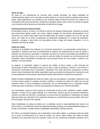 Jugos de Frutas y Verduras
181
Orden de pago
Se basa en una transferencia de recursos entre cuentas bancarias. No existe posibilidad de
condicionamiento alguno, por lo que sólo se puede utilizar en el caso de extrema confianza entre ambas
partes. Debe especificarse con claridad en qué momento deben recibirse los fondos con relación a la
movilización física de las mercancías. También es importante aclarar quién y cómo se cubrirán los gastos
y las comisiones de los bancos que intervienen en esta forma de pago.
Cobranzas bancarias internacionales
El exportador acude a un banco y le solicita el servicio de cobranza internacional, indicando por escrito
qué instrucciones deberá acatar. Así mismo, deberá entregar los documentos representativos de la
mercancía y en ciertos casos algún título de crédito (letra de cambio o pagaré) con el fin de que ese
banco, por medio de su banco corresponsal, de preferencia establecido en la plaza del importador,
presente o entregue a este último los documentos contra el pago del importe respectivo o con la
aceptación del título de crédito.
Cartas de crédito
Constituye la modalidad más utilizada en el comercio internacional. Los participantes corresponden a:
exportador o vendedor que inicia el procedimiento al negociar las condiciones de la carta de crédito y
embarcar las mercancías; importador o comprador que pone en marcha los trámites para establecer la
carta de crédito; banco emisor, es el que abre la carta de crédito de acuerdo con las instrucciones del
importador; banco intermediario (corresponsal) cuya principal función es la de evaluar o calificar a los
clientes y a los documentos.
Al respecto, el importador solicita la apertura del crédito al banco emisor y éste transmite las
instrucciones al banco intermediario para que se lleve a cabo la operación conforme a los términos y
condiciones convenidas entre el importador y exportador. Por medio del banco corresponsal, el banco
emisor avisa al beneficiario del crédito (exportador) para que proceda al embarque de la mercancía y una
vez que presente los documentos comprobatorios podrá hacer efectivo el importe de la operación.
Existen diversas modalidades de cartas de crédito, entre las que destacan: revocables, mediante la cual
el banco emisor puede en cualquier momento modificar o cancelar las cartas de crédito sin que sea
necesario avisar en forma anticipada al beneficiario. No es recomendable que un exportador acepte
vender bajo esas condiciones, a menos que tenga plena confianza en su cliente (importador).
Las irrevocables, cuando el banco emisor se compromete en forma total y definitiva a pagar, aceptar,
negociar o cumplir con los pagos diferidos a su vencimiento, siempre que los documentos respectivos
cumplan con todos los términos y condiciones. La única forma de cancelarlos o modificarlos es cuando
todas las partes que intervienen en la operación expresan su consentimiento para ese efecto. Esta es la
forma de pago o de cobro más utilizada.
Otras modalidades de cartas de crédito son: la notificada, donde la responsabilidad sólo recae en el
banco emisor; y la confirmada, donde hay seguridad absoluta de pago, por su disponibilidad de pago en a
la vista o revolventes. También existen modalidades transferibles y del tipo stand by.
Por último, es importante destacar que el exportador nunca debe realizar un embarque antes de recibir
de su banco la confirmación de la carta de crédito; así mismo, debe verificar que todos los datos
anotados en el documento sean los correctos; revisar que las condiciones señaladas coincidan con lo
 