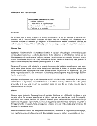 Jugos de Frutas y Verduras
188
Endeudarse y los cuatro criterios
Elementos para conseguir créditos
1. Generar confianza
2. Tener un flujo de caja razonable
3. Mostrar niveles de riesgo razonables
4. Participar en el proyecto
Confianza
Es un factor que se debe considerar al obtener un préstamo, ya sea un particular o una empresa.
Confianza es un criterio subjetivo, intangible, que forma parte del proceso de toma de decisión de la
institución financiera. La confianza que tenga ésta en su interlocutor es también fundamental para que, en
definitiva, asuma el riesgo. Talento, fiabilidad y honradez son rasgos muy apreciados por los banqueros.
Flujo de Caja
Los bancos necesitan tener la seguridad de que el flujo de caja será adecuado para permitir la devolución
de la deuda en los términos acordados. La mayoría de los préstamos se estructuran de manera que los
intereses se paguen, generalmente, de forma mensual, comenzando en el primer mes. Lo mismo sucede
con las devoluciones del principal, cuyos vencimientos también comienzan en el primer mes. A veces, la
devolución del principal puede diferirse, pero no por más de un año.
Para que el banquero esté satisfecho, el negocio tiene que estar bastante saneado como para hacer
frente tanto a sus deudas como a sus obligaciones operativas, y poseer el suficiente dinero para
solventar imprevistos. Los empresarios deben recordar que las proyecciones son imperfectas y que, por
tanto, surgen desviaciones. Las instituciones financieras querrán asegurarse de que el margen de error
ha sido considerado.
Prever eficientemente los flujos de fondos requiere sentido común e intuición. Sin embargo, el empresario
debería hacer su flujo de caja proyectado tomando en cuenta las normas y estándares del sector, y estar
preparado, a la vez, para ofrecer una explicación lógica en caso de que el plan muestre alguna
desviación sobre las mismas.
Riesgo
Ninguna buena institución financiera tomará la decisión de otorgar un crédito sólo con base en una
garantía sólida. Sin embargo, se esforzará al máximo para que esa garantía sea lo más firme posible.
Ello implica, casi siempre, asegurar sus intereses mediante avales o hipotecas sobre activos tangibles ya
sea bienes inmuebles o equipamiento. Además, la mayoría de las instituciones financieras requerirán la
firma personal del empresario, tanto por seguridad adicional como por evidencia de compromiso real del
tomador con respecto al riesgo.
Las cuestiones relacionadas con la responsabilidad personal y devolución de un préstamo son complejas,
y es importante contar con el asesoramiento de un abogado cuando se realicen convenios de este tipo.
 