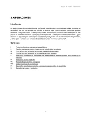 Jugos de Frutas y Verduras
19
3. OPERACIONES
Introducción
La selección de la tecnología apropiada, asociada al nivel de producción proyectado para el despegue de
la empresa, es uno los factores más difíciles de evaluar. Este y otros aspectos relevantes permiten
responder a preguntas como: ¿cuáles y cómo son los procesos productivos con los que se opera en este
giro en un nivel artesanal/micro y para pequeñas empresas?, ¿cuáles productos se comercializan?, ¿qué
recursos se requieren para fabricar productos de este giro? ¿cuáles son las relaciones insumo-producto?,
¿cómo opera y funciona una empresa de este tipo en un día tradicional u ordinario?.
Contenido:
I. Productos del giro y sus características básicas
II. Escalas posibles de producción y grado de actualización tecnológica
III. Flujo del proceso productivo en un nivel artesanal/microempresa
IV. Flujo del proceso productivo en un nivel de pequeña empresa
V. Relación y características principales que deben tener las materias primas, las auxiliares y los
servicios
VI. Relaciones insumo-producto
VII. Relación de proveedores principales
VIII. Un día tradicional de operaciones
IX. Desarrollos tecnológicos recientes y precauciones especiales de la actividad
X. Calidad en procesos y productos
 