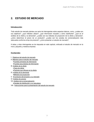 Jugos de Frutas y Verduras
3
2. ESTUDIO DE MERCADO
Introducción
Todo estudio de mercado plantea una serie de interrogantes sobre aspectos básicos, como: ¿cuáles son
sus objetivos?, ¿qué métodos utilizar?, ¿qué información recopilar y cómo clasificarla?, ¿qué es el
análisis de la oferta y la demanda?, ¿cuáles son los métodos de proyección de la oferta y demanda?,
¿cómo determinar el precio de un producto?, ¿cuáles son los canales de comercialización más
adecuados conforme al tipo de producto?, ¿cómo presentar un estudio de mercado?.
A éstas y otras interrogantes se da respuesta en este capítulo, enfocado al estudio de mercado en la
micro, pequeña y mediana empresa.
Contenido:
I. Objetivos del estudio de mercado
II. Métodos para el estudio del mercado
•Fuentes primarias de información
•Fuentes secundarias de información
III. Análisis de la oferta
•Tipos de oferta
•Factores que influyen en la oferta
IV. Análisis de la demanda
•Métodos de proyección
V. El producto del proyecto y su mercado
VI. Análisis de precios
VII. Análisis de la comercialización
•Canales de distribución y su naturaleza
VIII. Instrucciones para la presentación del estudio de mercado
 