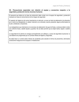 Jugos de Frutas y Verduras
43
VII. Precauciones especiales con relación al equipo y accesorios respecto a la
seguridad y protección de los recursos humanos
El personal que labora en el área de producción debe contar con el equipo de seguridad y protección
necesario en base al conocimiento de los riesgos de seguridad.
El aspecto de higiene es de suma importancia en este giro, ya que se trata de elaboración de alimentos
por lo tanto los trabajadores no deben intervenir en el proceso cuando presenten alguna enfermedad de
la piel, cortaduras o erupciones.
Los trabajadores que intervienen en el proceso de elaboración de jugo de frutas y verduras deben contar
con uniforme limpio, cabello tapado y guantes. No se debe permitir que se dejen barba, bigote o cabello
largo.
La seguridad de la planta se consigue principalmente con pláticas y cursos de seguridad al personal, lo
cual deberá ser programado por la Comisión Mixta de Higiene y Seguridad.
Se debe llevar un control sobre índices de accidentes para estudiar la forma de prevenirlos, eliminando
condiciones inseguras de los equipos e instalaciones.
 