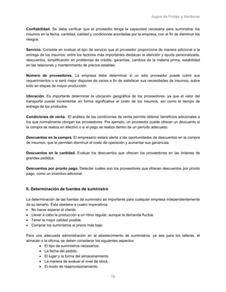 Jugos de Frutas y Verduras
76
Confiabilidad. Se debe verificar que el proveedor tenga la capacidad necesaria para suministrar los
insumos en la fecha, cantidad, calidad y condiciones acordadas por la empresa, con el fin de disminuir los
riesgos.
Servicio. Consiste en evaluar el tipo de servicio que el proveedor proporciona de manera adicional a la
entrega de los insumos; entre los factores más importantes destacan la atención y ayuda personalizada,
descuentos, simplificación en problemas de crédito, garantías, cambios de la materia prima, estabilidad
en las relaciones y mantenimiento de precios estables.
Número de proveedores. La empresa debe determinar si un sólo proveedor puede cubrir sus
requerimientos o si será mejor disponer de varios a fin de satisfacer sus necesidades de insumos, sobre
todo en etapas de mayor producción.
Ubicación. Es importante determinar la ubicación geográfica de los proveedores, ya que el valor del
transporte puede incrementar en forma significativa el costo de los insumos, así como el tiempo de
entrega de los productos.
Condiciones de venta. El análisis de las condiciones de venta permite obtener beneficios adicionales a
los que normalmente otorgan los proveedores. Por ejemplo, un proveedor puede ofrecer un descuento si
la compra se realiza en efectivo o si el pago se realiza dentro de un período adecuado.
Descuentos en la compra. El empresario estará alerta a las oportunidades de descuentos en la compra
de insumos, que le permitan disminuir el costo de operación y aumentar sus ganancias.
Descuentos en la cantidad. Evaluar los descuentos que ofrecen los proveedores en las órdenes de
grandes pedidos.
Descuentos por pronto pago. Detectar cuáles son los proveedores que ofrecen descuentos por pronto
pago, como un incentivo adicional.
II. Determinación de fuentes de suministro
La determinación de las fuentes de suministro es importante para cualquier empresa independientemente
de su tamaño. Ésta obedece a cuatro imperativos:
• No hacer esperar al cliente.
• Llevar a cabo la producción a un ritmo regular, aunque la demanda fluctúe.
• Tener la mejor calidad posible.
• Comprar los suministros al precio más bajo.
Para una adecuada administración en el abastecimiento de suministros, ya sea para los talleres, el
almacén o la oficina, se deben considerar los siguientes aspectos:
• El tipo de suministros necesarios.
• La fecha del pedido.
• El lugar y la forma del almacenamiento.
• La manera de evaluar el nivel de stock.
• El modo de reaprovisionamiento.
 