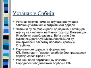 Устанак у Србији 
 Устанак против немачке окупационе управе 
започињу четнички и патризански одреди 
 Четници су се формирали од војника и официра 
који су се склонили на Равну гору код Ваљева да 
би избегли заробљавање. Вођа им је био 
пуковник Драгољуб Михаиловић.Били су 
монархисти и заклетву полагали краљу и 
Отаџбини. 
 Партизанске одреде је формирала 
КПЈ.Командант Главног штаба је био председник 
партије Јосип Броз Тито. 
 Рат који воде партизани су назвали 
Народноослободилачком борбом-НОБ. 
 