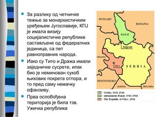 За разлику од четничке 
тежње за монархистичким 
уређењем Југославије, КПЈ 
је имала визију 
социјалистичке републике 
састављене од федералних 
јединица, са пет 
равноправних народа. 
 Иако су Тито и Дража имали 
заједничке сусрете, ипак 
био је неминован сукоб 
њихових покрета отпора, и 
то пред саму немачку 
офанзиву. 
 Прва ослобођена 
територија је била тзв. 
Ужичка република 
 