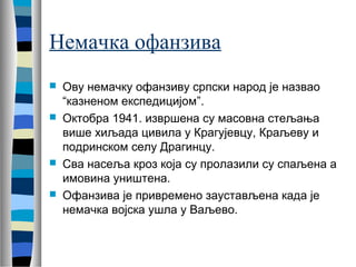 Немачка офанзива 
 Ову немачку офанзиву српски народ је назвао 
“казненом експедицијом”. 
 Октобра 1941. извршена су масовна стељања 
више хиљада цивила у Крагујевцу, Краљеву и 
подринском селу Драгинцу. 
 Сва насеља кроз која су пролазили су спаљена а 
имовина уништена. 
 Офанзива је привремено заустављена када је 
немачка војска ушла у Ваљево. 
 
