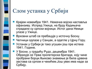 Слом устанка у Србији 
 Крајем новембра 1941. Немачка војска наставља 
офанзиву. Испред Ужица, на брду Кадињача 
страдали су српски војници. Истог дана Немци 
улазе у Ужице. 
 Врховни штаб се пребацује у источну Босну. 
 Четници одлазе у Санџак, а одатле у Црну Гору. 
 Устанак у Србији је тако угушен још пре истека 
1941. Године. 
 У Босни, у градићу Рудо, децембра 1941. 
Образује се Прва пролетерска бригада, коју чине 
пробрани борци.Њихово знамење је била црвена 
застава са српом и чекићем.Још увек има наде за 
Србију. 
 