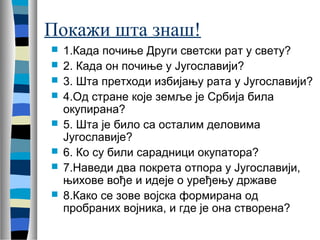Покажи шта знаш! 
 1.Када почиње Други светски рат у свету? 
 2. Када он почиње у Југославији? 
 3. Шта претходи избијању рата у Југославији? 
 4.Од стране које земље је Србија била 
окупирана? 
 5. Шта је било са осталим деловима 
Југославије? 
 6. Ко су били сарадници окупатора? 
 7.Наведи два покрета отпора у Југославији, 
њихове вође и идеје о уређењу државе 
 8.Како се зове војска формирана од 
пробраних војника, и где је она створена? 
 