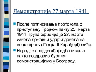 Демонстрације 27.марта 1941. 
 После потписивања протокола о 
приступању Тројном пакту 25. марта 
1941, група официра је 27. марта 
извела државни удар и довела на 
власт краља Петра II Карађорђевића. 
 Народ је овај догађај одбацивања 
пакта поздравио бурним 
демонстрацијама у Београду. 
 