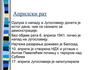 Априлски рат 
 Одлука о нападу а Југославију донета је 
истог дана, чим се сазнало за 
демонстрације. 
 Без објаве рата 6. априла 1941. почео је 
напад на Југославију. 
 Најтежа разарања доживео је Београд. 
 10. априла је створена НДХ и усташе с 
Антом Павелићем почињу с терором над 
Србима 
 17. априла Југославија је капитулирала 
 