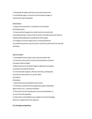 3. Altogrado de higiene del local,comoparael personal.
4. Variedadde jugos,e inclusoel cliente puede escogersu
combinación(personalizado).
Debilidades
1. Espacio de elaboración,incomodoenlarealización
del trabajodiario.
2. El personal de lajugueríano estánsiendocorrectamente
orientadosparadar un buentrato al cliente.Notodoel personal sabe las
medidasadecuadasparala preparaciónde losjugos.
3. El negociono tiene ningúnaviso,ni emitevolantesde
sus productosypreciosa puntosclave:lasoficinas,gimnasiosotiendasdel
alrededor.
Oportunidades
1. Variedadde frutasa bajo costoy durante todoel año.
2. Creciente culturaante el consumode productosnaturales
y de bajas calorías (Light).
3. Bajas barreras de salidadel negocio,dadoque losequipos
se puedenrevenderfácilmente.
4. Incrementode negocios:oficinas,farmacias,peluquerías,
consultorios,gimnasios,etc.,porlascalles
principales.
Amenazas
1. Altonúmerode competidoresporlazona.
2. Productossustitutoscomolasgaseosas,jugosembazados,
aguas cítricas, etc.,a preciosmásbajos.
3. Pocas barreras de entradaspara nuevoscompetidores,al
seruna inversiónpequeña.
4. Potenciales competidoresque empleenlamismaestrategia
detenersunegociode frutay juguería.
5.1) Ventajascompetitivas
 