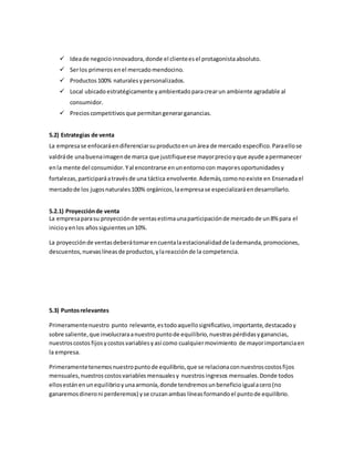  Ideade negocioinnovadora, donde el clienteesel protagonistaabsoluto.
 Serlos primeros enel mercadomendocino.
 Productos 100% naturales ypersonalizados.
 Local ubicadoestratégicamente yambientadoparacrearun ambiente agradable al
consumidor.
 Precios competitivos que permitangenerarganancias.
5.2) Estrategias de venta
La empresase enfocaráendiferenciarsuproductoenunárea de mercado específico.Paraellose
valdráde unabuenaimagende marca que justifiqueese mayorprecioyque ayude apermanecer
enla mente del consumidor.Yal encontrarse enunentornocon mayoresoportunidadesy
fortalezas,participaráatravésde una táctica envolvente.Además,comonoexiste en Ensenadael
mercadode los jugosnaturales100% orgánicos,laempresase especializaráendesarrollarlo.
5.2.1) Proyecciónde venta
La empresaparasu proyecciónde ventasestimaunaparticipaciónde mercadode un8% para el
inicioyenlos añossiguientesun10%.
La proyecciónde ventasdeberátomarencuentalaestacionalidadde lademanda,promociones,
descuentos,nuevaslíneasde productos,ylareacciónde la competencia.
5.3) Puntosrelevantes
Primeramentenuestro punto relevante,estodoaquellosignificativo,importante,destacadoy
sobre saliente,que involucraraanuestropuntode equilibrio,nuestraspérdidasyganancias,
nuestroscostos fijosycostosvariablesyasí como cualquiermovimiento de mayorimportanciaen
la empresa.
Primeramentetenemosnuestropuntode equilibrio,que se relacionaconnuestroscostosfijos
mensuales,nuestroscostosvariablesmensualesy nuestrosingresos mensuales.Donde todos
ellosestánenunequilibrioyunaarmonía,donde tendremosunbeneficioigualacero(no
ganaremosdineroni perderemos) yse cruzanambas líneasformandoel puntode equilibrio.
 