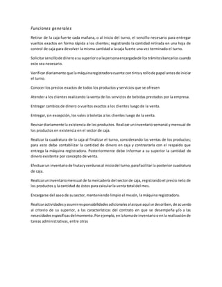 Funciones generales
Retirar de la caja fuerte cada mañana, o al inicio del turno, el sencillo necesario para entregar
vueltos exactos en forma rápida a los clientes; registrando la cantidad retirada en una hoja de
control de caja para devolver la misma cantidad a la caja fuerte una vez terminado el turno.
Solicitarsencillode dineroasusuperioroa la personaencargadade lostrámitesbancarioscuando
esto sea necesario.
Verificardiariamente que lamáquinaregistradoracuente contintayrollode papel antesde iniciar
el turno.
Conocer los precios exactos de todos los productos y servicios que se ofrecen
Atender a los clientes realizando la venta de los servicios de bebidas prestados por la empresa.
Entregar cambios de dinero o vueltos exactos a los clientes luego de la venta.
Entregar, sin excepción, los vales o boletas a los clientes luego de la venta.
Revisardiariamente la existencia de los productos. Realizar un inventario semanal y mensual de
los productos en existencia en el sector de caja.
Realizar la cuadratura de la caja al finalizar el turno, considerando las ventas de los productos;
para esto debe contabilizar la cantidad de dinero en caja y contrastarla con el respaldo que
entrega la máquina registradora. Posteriormente debe informar a su superior la cantidad de
dinero existente por concepto de venta.
Efectuarun inventariode frutasyverdurasal iniciodel turno,parafacilitar la posterior cuadratura
de caja.
Realizaruninventariomensual de la mercadería del sector de caja, registrando el precio neto de
los productos y la cantidad de éstos para calcular la venta total del mes.
Encargarse del aseo de su sector, manteniendo limpio el mesón, la máquina registradora.
Realizaractividadesyasumirresponsabilidadesadicionalesalasque aquí se describen,de acuerdo
al criterio de su superior, a las características del contrato en que se desempeña y/o a las
necesidadesespecíficasdel momento.Porejemplo,enlatomade inventariooenla realizaciónde
tareas administrativas, entre otras
 