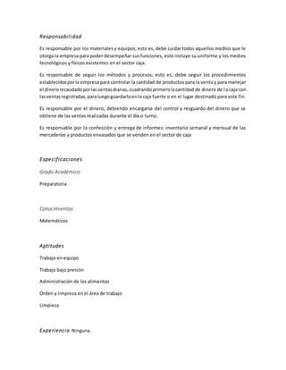 Responsabilidad
Es responsable por los materiales y equipos; esto es, debe cuidar todos aquellos medios que le
otorga la empresa para poder desempeñar sus funciones, esto incluye su uniforme y los medios
tecnológicos y físicos existentes en el sector caja.
Es responsable de seguir los métodos y procesos; esto es, debe seguir los procedimientos
establecidosporla empresa para controlar la cantidad de productos para la venta y para manejar
el dinerorecaudadoporlasventasdiarias,cuadrandoprimerolacantidad de dinero de la caja con
lasventasregistradas,paraluegoguardarloenla caja fuerte o en el lugar destinado para este fin.
Es responsable por el dinero, debiendo encargarse del control y resguardo del dinero que se
obtiene de las ventas realizadas durante el día o turno.
Es responsable por la confección y entrega de informes: inventario semanal y mensual de las
mercaderías y productos envasados que se venden en el sector de caja
Especificaciones
Grado Académico
Preparatoria
Conocimientos
Matemáticos
Aptitudes
Trabajo en equipo
Trabajo bajo presión
Administración de los alimentos
Orden y limpieza en el área de trabajo
Limpieza
Experiencia Ninguna.
 