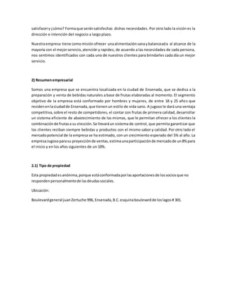satisfacery¿cómo? Formaque seránsatisfechas dichas necesidades. Por otro lado la visión es la
dirección e intención del negocio a largo plazo.
Nuestraempresa tiene comomisiónofrecer unaalimentaciónsanaybalanceada al alcance de la
mayoría con el mejorservicio,atención y rapidez, de acuerdo a las necesidades de cada persona,
nos sentimos identificados con cada uno de nuestros clientes para brindarles cada día un mejor
servicio.
2) Resumenempresarial
Somos una empresa que se encuentra localizada en la ciudad de Ensenada, que se dedica a la
preparación y venta de bebidas naturales a base de frutas elaboradas al momento. El segmento
objetivo de la empresa está conformado por hombres y mujeres, de entre 18 y 25 años que
residenenlaciudadde Ensenada,que tienenun estilo de vida sano. A jugoso le dará una ventaja
competitiva,sobre el resto de competidores, el contar con frutas de primera calidad, desarrollar
un sistema eficiente de abastecimiento de las mismas, que le permitan ofrecer a los clientes la
combinaciónde frutasa su elección.Se llevaráun sistema de control, que permita garantizar que
los clientes reciban siempre bebidas y productos con el mismo sabor y calidad. Por otro lado el
mercadopotencial de la empresa se ha estimado, con un crecimiento esperado del 5% al año. La
empresaJugosoparasu proyecciónde ventas,estimaunaparticipaciónde mercadode un8% para
el inicio y en los años siguientes de un 10%.
2.1) Tipo de propiedad
Esta propiedadesanónima,porque estáconformadaporlasaportacionesde lossociosque no
respondenpersonalmentede lasdeudassociales.
Ubicación:
Boulevardgeneral juanZertuche 996, Ensenada,B.C.esquinaboulevardde loslagos# 301.
 