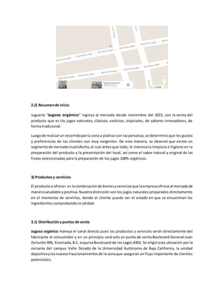 2.2) Resumende inicio
Juguería “Jugoso orgánico” ingresa al mercado desde noviembre del 2015, con la venta del
producto que es los jugos naturales, clásicos, exóticos, tropicales, de sabores innovadores, de
forma tradicional.
Luegode realizarun recorridoporla zona y platicarcon laspersonas,se determinó que los gustos
y preferencias de los clientes son muy exigentes. De esta manera, se observó que existe un
segmentode mercadoinsatisfecho,al cual antes que todo, le interesa la limpieza e higiene en la
preparación del producto y la presentación del local, así como el sabor natural y original de las
frutas seleccionadas para la preparación de los jugos 100% orgánicos.
3) Productos y servicios
El productoa ofrecer es lacombinaciónde bienesyserviciosque laempresaofrece al mercadode
manerasaludable ypositiva.Nuestradistinción son los jugos naturales preparados directamente
en el momento de servirlos, donde el cliente puede ver el estado en que se encuentran los
ingredientes comprobando la calidad.
3.1) Distribucióny puntos de venta
Jugoso orgánico maneja el canal directo pues los productos y servicios serán directamente del
fabricante al consumidor y en un principio será solo un punto de venta Boulevard General Juan
Zertuche 996, Ensenada,B.C.esquina Boulevard de los Lagos #301. Se eligió esta ubicación por la
cercanía del campus Valle Dorado de la Universidad Autónoma de Baja California, la unidad
deportivaylosnuevosfraccionamientosde la zona que aseguran un flujo importante de clientes
potenciales.
 
