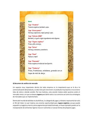 4) Resumen de análisis de mercado
Un aspecto muy importante dentro de toda empresa es la importancia que se le da a la
comercializacióndelproducto, es decir de qué sirve tener un producto muy bueno si no se tiene
idea de cómo o donde vendrá. Por eso motivos, esta sección tratara sobre quienes serán el
mercado meta y en que se basara Jugoso para darle valor a sus servicios así como las estrategias
de mercadeo que se implementará.
Dentrodel mundode bebidasnoalcohólicas, la categoría de jugos y néctares representa tan solo
el 4% del total, lo cual implica una enorme oportunidad para Jugoso orgánico, ya que puede
expandirsunegocioymenúa otrossegmentosportoda Ensenada, un buen ejemplo puede ser la
incorporación de alimentos ligeros ricos en nutrientes o nuevas formas de preparar jugos.
 