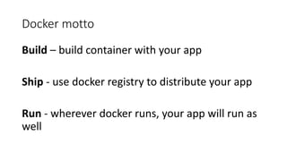 Docker motto
Build – build container with your app
Ship - use docker registry to distribute your app
Run - wherever docker runs, your app will run as
well
 