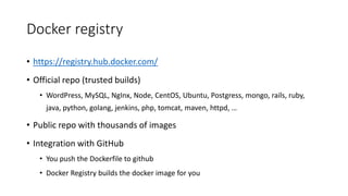 Docker registry
• https://registry.hub.docker.com/
• Official repo (trusted builds)
• WordPress, MySQL, NgInx, Node, CentOS, Ubuntu, Postgress, mongo, rails, ruby,
java, python, golang, jenkins, php, tomcat, maven, httpd, …
• Public repo with thousands of images
• Integration with GitHub
• You push the Dockerfile to github
• Docker Registry builds the docker image for you
 