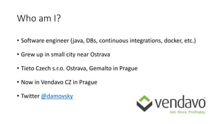 Who am I?
• Software engineer (java, DBs, continuous integrations, docker, etc.)
• Grew up in small city near Ostrava
• Tieto Czech s.r.o. Ostrava, Gemalto in Prague
• Now in Vendavo CZ in Prague
• Twitter @damovsky
 