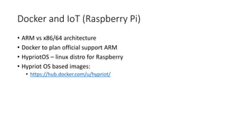 Docker and IoT (Raspberry Pi)
• ARM vs x86/64 architecture
• Docker to plan official support ARM
• HypriotOS – linux distro for Raspberry
• Hypriot OS based images:
• https://hub.docker.com/u/hypriot/
 