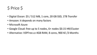 $ Price $
• Digital Ocean: $5 / 512 MB, 1 core, 20 GB SSD, 1TB Transfer
• Amazon: it depends on many factors
• Microsoft Azure
• Google Cloud: free up to 5 nodes, 6+ nodes $0.15 HR/Cluster
• Alternative: VSPFree.cz 4GB RAM, 8 cores, 900 Kč /3 Months
 