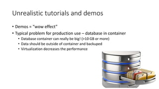 Unrealistic tutorials and demos
• Demos = “wow effect”
• Typical problem for production use – database in container
• Database container can really be big! (>10 GB or more)
• Data should be outside of container and backuped
• Virtualization decreases the performance
 