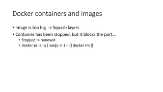 Docker containers and images
• Image is too big -> Squash layers
• Container has been stopped, but it blocks the port...
• Stopped != removed
• docker ps -a -q | xargs -n 1 -I {} docker rm {}
 