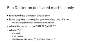 Run Docker on dedicated machine only
• You should use the latest Linux Kernel
• Some bug fixes may require you to update Linux Kernel
• Who can update Linux kernel in production?
• Which file system to use? BTRFS / AUFS / ?
• Which OS ?
• Core OS
• RancherOS
• Well known like a CentOS, Red Hat, Ubuntu ?
 