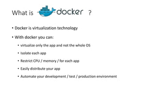 What is ?
• Docker is virtualization technology
• With docker you can:
• virtualize only the app and not the whole OS
• Isolate each app
• Restrict CPU / memory / for each app
• Easily distribute your app
• Automate your development / test / production environment
 