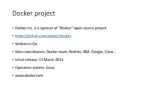 Docker project
• Docker inc. is a sponsor of “Docker” open source project
• https://github.com/docker/docker
• Written in Go
• Main contributors: Docker team, RedHat, IBM, Google, Cisco…
• Initial release: 13 March 2013
• Operation system: Linux
• www.docker.com
 