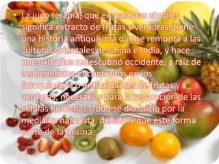 • La jugo terapia, que en palabras simples
  significa extracto de frutas y verduras, tiene
  una historia antiquísima que...