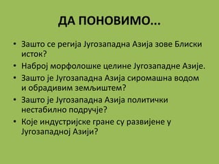 ДА ПОНОВИМО...
• Зашто се регија Југозападна Азија зове Блиски
исток?
• Наброј морфолошке целине Југозападне Азије.
• Зашто је Југозападна Азија сиромашна водом
и обрадивим земљиштем?
• Зашто је Југозападна Азија политички
нестабилно подручје?
• Које индустријске гране су развијене у
Југозападној Азији?
 