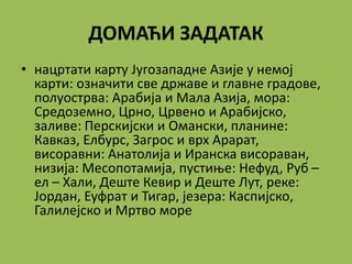 ДОМАЋИ ЗАДАТАК
• нацртати карту Југозападне Азије у немој
карти: означити све државе и главне градове,
полуострва: Арабија и Мала Азија, мора:
Средоземно, Црно, Црвено и Арабијско,
заливе: Перскијски и Омански, планине:
Кавказ, Елбурс, Загрос и врх Арарат,
висоравни: Анатолија и Иранска висораван,
низија: Месопотамија, пустиње: Нефуд, Руб –
ел – Хали, Деште Кевир и Деште Лут, реке:
Јордан, Еуфрат и Тигар, језера: Каспијско,
Галилејско и Мртво море
 