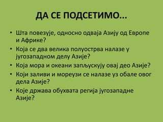 ДА СЕ ПОДСЕТИМО...
• Шта повезује, односно одваја Азију од Европе
и Африке?
• Која се два велика полуострва налазе у
југозападном делу Азије?
• Која мора и океани запљускују овај део Азије?
• Који заливи и мореузи се налазе уз обале овог
дела Азије?
• Које држава обухвата регија југозападне
Азије?
 