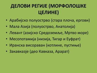 ДЕЛОВИ РЕГИЈЕ (МОРФОЛОШКЕ
ЦЕЛИНЕ)
• Арабијско полуострво (стара плоча, ергови)
• Мала Азија (полуострво, Анатолија)
• Левант (азијско Средоземље, Мртво море)
• Месопотамија (низија, Тигар и Еуфрат)
• Иранска висораван (котлине, пустиње)
• Закавказје (део Кавказа, Арарат)
 