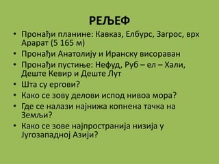 РЕЉЕФ
• Пронађи планине: Кавказ, Елбурс, Загрос, врх
Арарат (5 165 м)
• Пронађи Анатолију и Иранску висораван
• Пронађи пустиње: Нефуд, Руб – ел – Хали,
Деште Кевир и Деште Лут
• Шта су ергови?
• Како се зову делови испод нивоа мора?
• Где се налази најнижа копнена тачка на
Земљи?
• Како се зове најпространија низија у
Југозападној Азији?
 