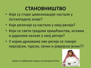 СТАНОВНИШТВО
• Које су старе цивилизације настале у
Југозападној азији?
• Које религије су настале у овој регији?
• Који се свети градови хришћанства, ислама
и јудаизма налазе у овој регији?
• У којим државама ове регије се говоре
персијски, турски, грчки и јеврејски језик??
Арапи су најбројнији народ у Југозападној Азији
 