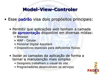 Model-View-Controler Esse  padrão  visa dois propósitos principais: Permitir que aplicações web tenham a camada de  apresentação  disponível em diversas mídias: Browser WAP - Celular Personal Digital Assistant Dispositivos especiais para deficientes físicos Isolar as camadas da aplicação de forma a tornar a manutenção mais simples Designers trabalham o visual do site Programadores desenvolvem os serviços 