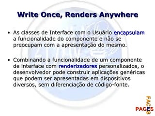 Write Once, Renders Anywhere As classes de Interface com o Usuário  encapsulam  a funcionalidade do componente e não se preocupam com a apresentação do mesmo. Combinando a funcionalidade de um componente de interface com  renderizadores  personalizados, o desenvolvedor pode construir aplicações genéricas que podem ser apresentadas em dispositivos diversos, sem diferenciação de código-fonte. 