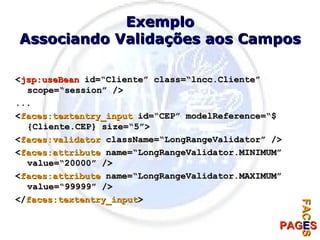 Exemplo Associando Validações aos Campos < jsp:useBean  id=“Cliente” class=“lncc.Cliente” scope=“session” /> ... < faces:textentry_input  id=“CEP” modelReference=“${Cliente.CEP} size=“5”> < faces:validator  className=“LongRangeValidator” /> < faces:attribute  name=“LongRangeValidator.MINIMUM” value=“20000” /> < faces:attribute  name=“LongRangeValidator.MAXIMUM” value=“99999” /> </ faces:textentry_input > 