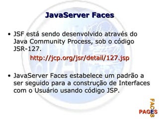 JavaServer Faces JSF está sendo desenvolvido através do Java Community Process, sob o código JSR-127. http://jcp.org/jsr/detail/127.jsp JavaServer Faces estabelece um padrão a ser seguido para a construção de Interfaces com o Usuário usando código JSP. 