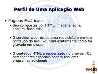 Perfil de Uma Aplicação Web Páginas Estáticas: São compostas por HTML, imagens, sons, applets, flash etc. O servidor web recebe uma requisição e envia o conteúdo do arquivo .html exatamente como foi gravado em disco. O conteúdo HTML é  renderizado  no browser. Os componentes especiais podem requerer programas adicionais.  