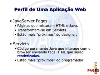 Perfil de Uma Aplicação Web JavaServer Pages Páginas que misturam HTML e Java. Transformam-se em Servlets. Estão mais “próximas” do designer. Servlets Código puramente Java que interage com o browser enviando tags HTML que serão  renderizadas . Estão mais “próximos” do programador. 