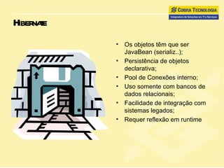 Hibernate Os objetos têm que ser JavaBean (serializ..); Persistência de objetos declarativa; Pool de Conexões interno; Uso somente com bancos de dados relacionais; Facilidade de integração com sistemas legados; Requer reflexão em runtime 