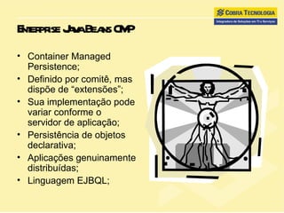 Enterprise Java Beans CMP Container Managed Persistence; Definido por comitê, mas dispõe de “extensões”; Sua implementação pode variar conforme o servidor de aplicação; Persistência de objetos declarativa; Aplicações genuinamente distribuídas; Linguagem EJBQL; 