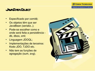 Java Data Object Especificado por comitê; Os objetos têm que ser JavaBean (serializ..); Pode-se escolher como e onde será feita a persistência - db, dboo, xml; Linguagem JDOQL; Implementações de terceiros: Kodo JDO, TJDO etc. Não tem as funções de agragação (sum, avg). 