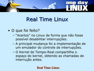 Real Time Linux O que foi feito? “ Acertos” no Linux de forma que não fosse possível desabilitar interrupções. A principal mudança foi a implementação de um emulador do controle de interrupções. O Kernel de Tempo-Real compartilha o espaço do kernel, obtendo as chamadas de interrução antes. 