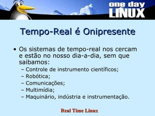 Tempo-Real é Onipresente Os sistemas de tempo-real nos cercam e estão no nosso dia-a-dia, sem que saibamos: Controle de instrumento científicos; Robótica; Comunicações; Multimídia; Maquinário, indústria e instrumentação. 
