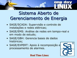 Sistema Aberto de Gerenciamento de Energia SAGE/SCADA: Supervisão e controle de instalações e redes elétricas; SAGE/EMS: Análise de redes em tempo-real e em modo de estudo; SAGE/GBH: Gerencia bases de dados históricos; SAGE/EXPERT: Apoio à recomposição e processamento de alarmes. 